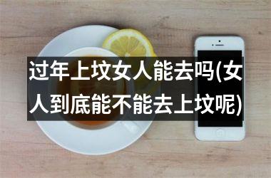 <h3>过年上坟女人能去吗(女人到底能不能去上坟呢)