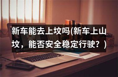 新车能去上坟吗(新车上山坟，能否安全稳定行驶？)