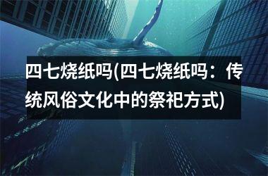 四七烧纸吗(四七烧纸吗：传统风俗文化中的祭祀方式)