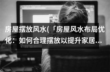 房屋摆放风水(「房屋风水布局优化：如何合理摆放以提升家居氛围？」)