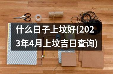 什么日子上坟好(2025年4月上坟吉日查询)