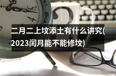 二月二上坟添土有什么讲究(2025闰月能不能修坟)