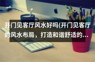 <h3>开门见客厅风水好吗(开门见客厅的风水布局，打造和谐舒适的家庭生活！)