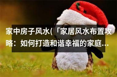家中房子风水(「家居风水布置攻略：如何打造和谐幸福的家庭生活环境？」)
