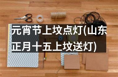 <h3>元宵节上坟点灯(山东正月十五上坟送灯)