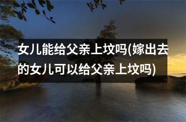 <h3>女儿能给父亲上坟吗(嫁出去的女儿可以给父亲上坟吗)