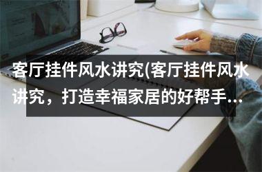 <h3>客厅挂件风水讲究(客厅挂件风水讲究，打造幸福家居的好帮手！)