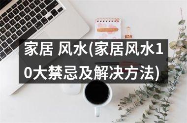家居 风水(家居风水10大禁忌及解决方法)