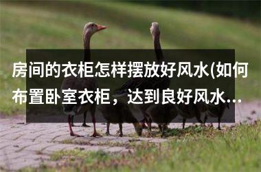 <h3>房间的衣柜怎样摆放好风水(如何布置卧室衣柜，达到良好风水效果)