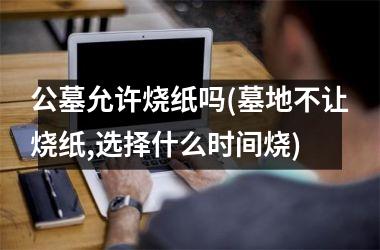 公墓允许烧纸吗(墓地不让烧纸,选择什么时间烧)
