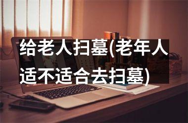 给老人扫墓(老年人适不适合去扫墓)