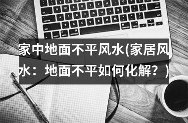 家中地面不平风水(家居风水：地面不平如何化解？)