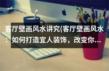 客厅壁画风水讲究(客厅壁画风水：如何打造宜人装饰，改变你的生活！)