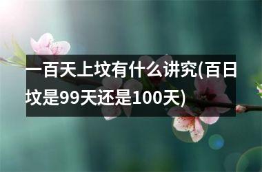 一百天上坟有什么讲究(百日坟是99天还是100天)