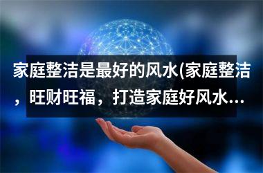 家庭整洁是最好的风水(家庭整洁，旺财旺福，打造家庭好风水！)