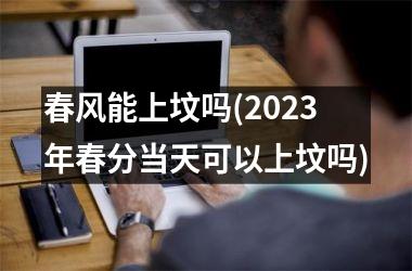 <h3>春风能上坟吗(2025年春分当天可以上坟吗)