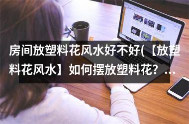 <h3>房间放塑料花风水好不好(【放塑料花风水】如何摆放塑料花？塑料花风水讲究有哪些注意事项？)