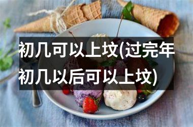 <h3>初几可以上坟(过完年初几以后可以上坟)