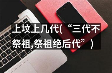 <h3>上坟上几代(“三代不祭祖,祭祖绝后代”)
