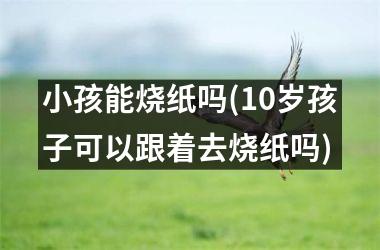 小孩能烧纸吗(10岁孩子可以跟着去烧纸吗)