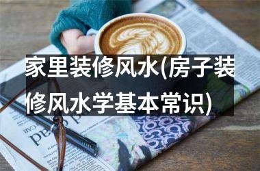 家里装修风水(房子装修风水学基本常识)