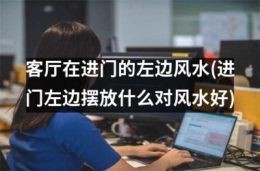 客厅在进门的左边风水(进门左边摆放什么对风水好)