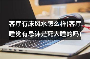 客厅有床风水怎么样(客厅睡觉有忌讳是死人睡的吗)