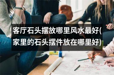 <h3>客厅石头摆放哪里风水最好(家里的石头摆件放在哪里好)