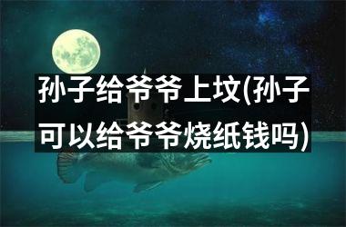 <h3>孙子给爷爷上坟(孙子可以给爷爷烧纸钱吗)