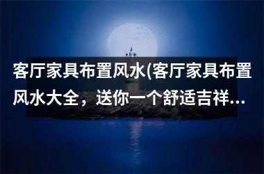 客厅家具布置风水(客厅家具布置风水大全，送你一个舒适吉祥的家庭空间)