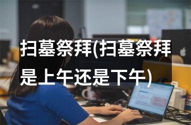 扫墓祭拜(扫墓祭拜是上午还是下午)