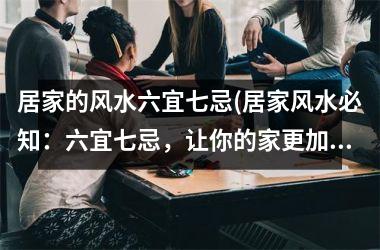 居家的风水六宜七忌(居家风水必知：六宜七忌，让你的家更加吉祥明朗)