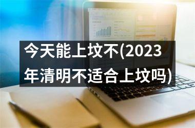 <h3>今天能上坟不(2025年清明不适合上坟吗)