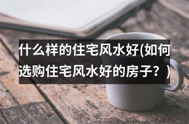 什么样的住宅风水好(如何选购住宅风水好的房子？)