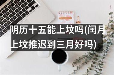 <h3>阴历十五能上坟吗(闰月上坟推迟到三月好吗)