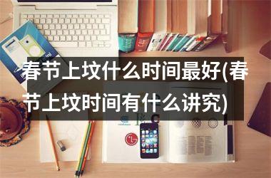 <h3>春节上坟什么时间最好(春节上坟时间有什么讲究)