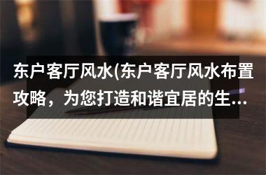<h3>东户客厅风水(东户客厅风水布置攻略，为您打造和谐宜居的生活空间)