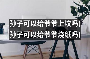 <h3>孙子可以给爷爷上坟吗(孙子可以给爷爷烧纸吗)