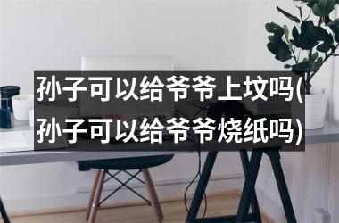 孙子可以给爷爷上坟吗(孙子可以给爷爷烧纸吗)