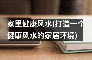 <h3>家里健康风水(打造一个健康风水的家居环境)