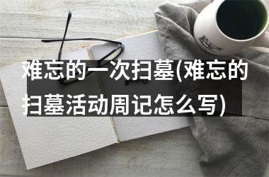 难忘的一次扫墓(难忘的扫墓活动周记怎么写)