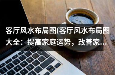 <h3>客厅风水布局图(客厅风水布局图大全：提高家庭运势，改善家庭氛围)
