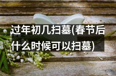 过年初几扫墓(春节后什么时候可以扫墓)