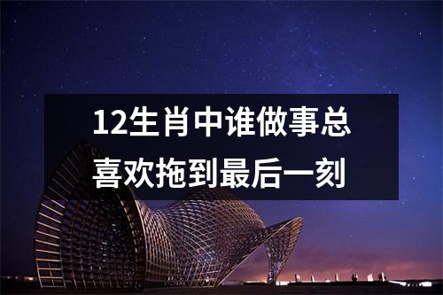 <h3>12生肖中谁做事总喜欢拖到后一刻