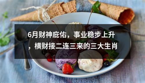 <h3>6月财神庇佑，事业稳步上升，横财接二连三来的三大生肖