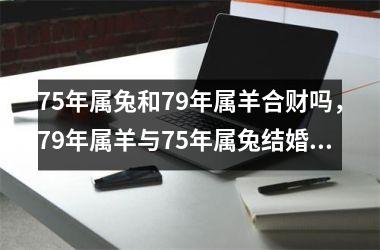 <h3>75年属兔和79年属羊合财吗，79年属羊与75年属兔结婚好吗