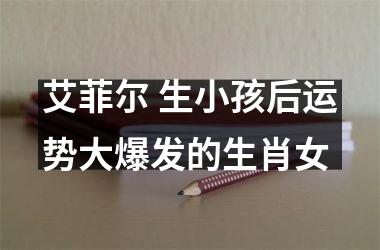 <h3>艾菲尔 生小孩后运势大爆发的生肖女