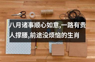 <h3>八月诸事顺心如意,一路有贵人撑腰,前途没烦恼的生肖