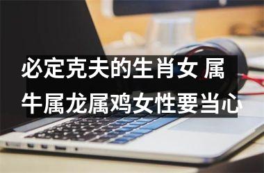 必定克夫的生肖女 属牛属龙属鸡女性要当心
