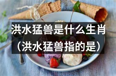 <h3>洪水猛兽是什么生肖（洪水猛兽指的是）